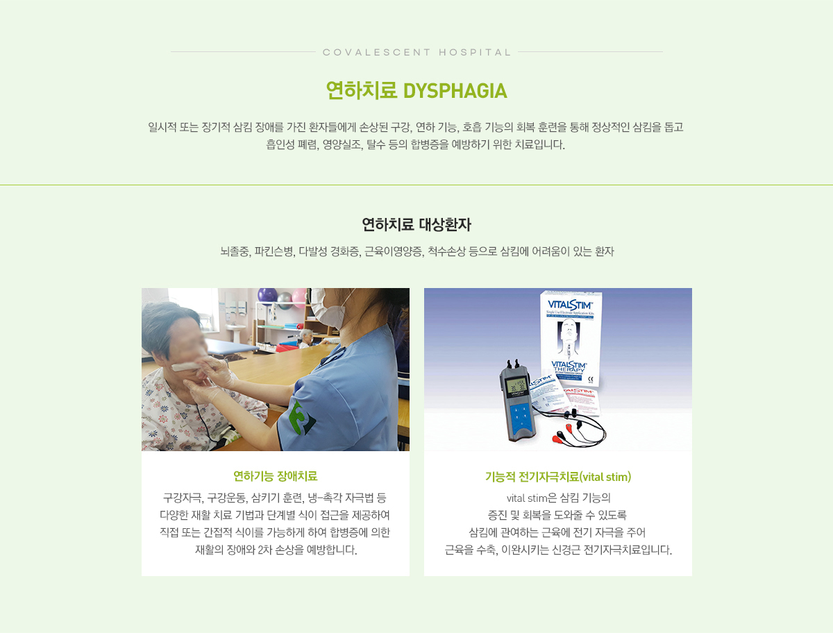 연하치료 일시적 또는 장기적 삼킴 장애를 가진 환자들에게 손상된 구강, 연하 기능, 호흡 기능의 회복 훈련을 통해 정상적인 삼킴을 돕고 흡인성 폐렴, 영양실조, 탈수 등의 합병증을 예방하기 위한 치료입니다.